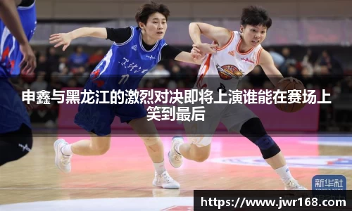 申鑫与黑龙江的激烈对决即将上演谁能在赛场上笑到最后